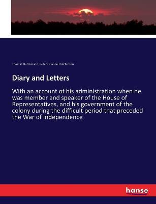 Diary and Letters: With an account of his administration when he was member and speaker of the House of Representatives, and his government of the colony during the difficult period that preceded the War of Independence - Thomas Hutchinson,Peter Orlando Hutchinson - cover