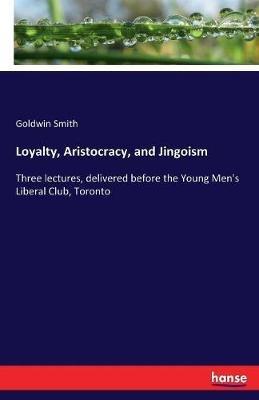Loyalty, Aristocracy, and Jingoism: Three lectures, delivered before the Young Men's Liberal Club, Toronto - Goldwin Smith - cover