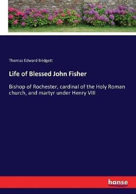 Life of Blessed John Fisher: Bishop of Rochester, cardinal of the Holy Roman church, and martyr under Henry VIII - Thomas Edward Bridgett - cover