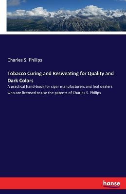 Tobacco Curing and Resweating for Quality and Dark Colors: A practical hand-book for cigar manufacturers and leaf dealers who are licensed to use the patents of Charles S. Philips - Charles S Philips - cover