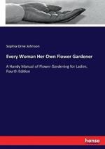 Every Woman Her Own Flower Gardener: A Handy Manual of Flower Gardening for Ladies. Fourth Edition