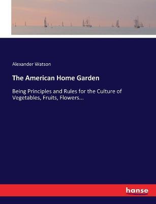 The American Home Garden: Being Principles and Rules for the Culture of Vegetables, Fruits, Flowers... - Alexander Watson - cover
