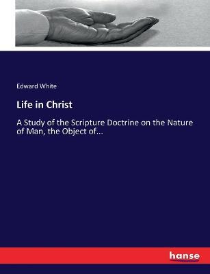 Life in Christ: A Study of the Scripture Doctrine on the Nature of Man, the Object of... - Edward White - cover