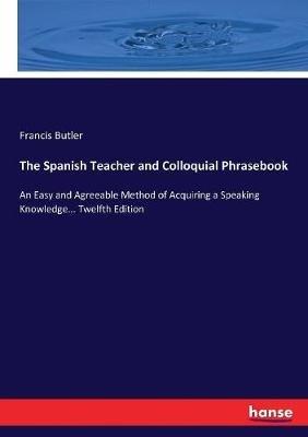 The Spanish Teacher and Colloquial Phrasebook: An Easy and Agreeable Method of Acquiring a Speaking Knowledge... Twelfth Edition - Francis Butler - cover