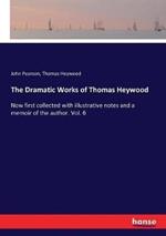 The Dramatic Works of Thomas Heywood: Now first collected with illustrative notes and a memoir of the author. Vol. 6
