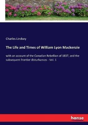 The Life and Times of William Lyon Mackenzie: with an account of the Canadian Rebellion of 1837, and the subsequent frontier disturbances - Vol. 1 - Charles Lindsey - cover