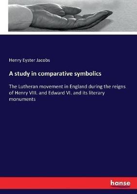 A study in comparative symbolics: The Lutheran movement in England during the reigns of Henry VIII. and Edward VI. and its literary monuments - Henry Eyster Jacobs - cover