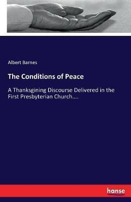 The Conditions of Peace: A Thanksgining Discourse Delivered in the First Presbyterian Church.... - Albert Barnes - cover