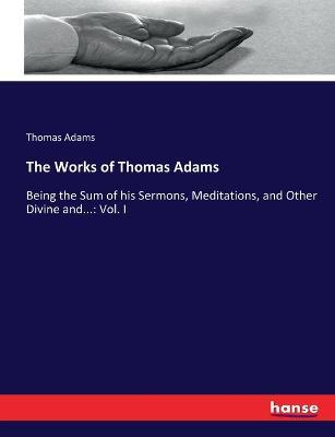 The Works of Thomas Adams: Being the Sum of his Sermons, Meditations, and Other Divine and...: Vol. I - Thomas Adams - cover