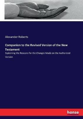 Companion to the Revised Version of the New Testament: Explaining the Reasons for the Changes Made on the Authorized Version - Alexander Roberts - cover