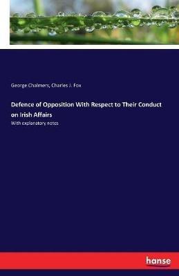 Defence of Opposition With Respect to Their Conduct on Irish Affairs: With explanatory notes - George Chalmers,Charles J Fox - cover