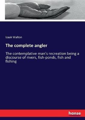 The complete angler: The contemplative man's recreation being a discourse of rivers, fish-ponds, fish and fishing - Izaak Walton - cover