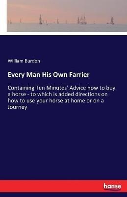 Every Man His Own Farrier: Containing Ten Minutes' Advice how to buy a horse - to which is added directions on how to use your horse at home or on a Journey - William Burdon - cover