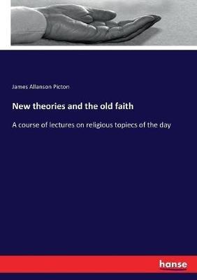 New theories and the old faith: A course of lectures on religious topiecs of the day - James Allanson Picton - cover