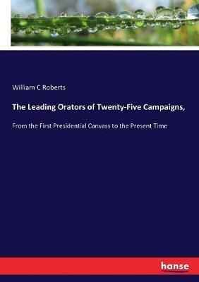 The Leading Orators of Twenty-Five Campaigns,: From the First Presidential Canvass to the Present Time - William C Roberts - cover