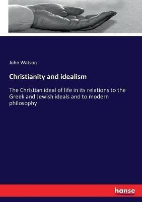 Christianity and idealism: The Christian ideal of life in its relations to the Greek and Jewish ideals and to modern philosophy - John Watson - cover
