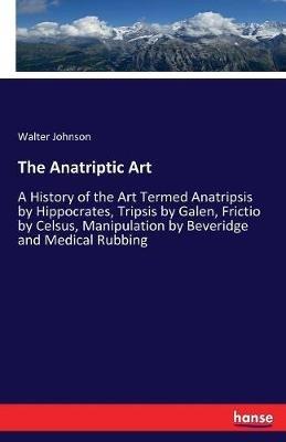 The Anatriptic Art: A History of the Art Termed Anatripsis by Hippocrates, Tripsis by Galen, Frictio by Celsus, Manipulation by Beveridge and Medical Rubbing - Walter Johnson - cover