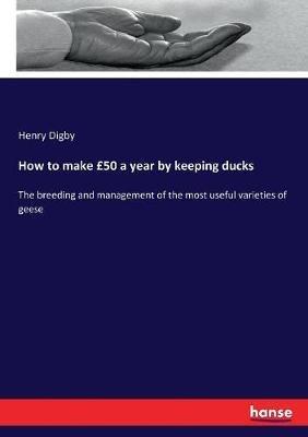 How to make £50 a year by keeping ducks: The breeding and management of the most useful varieties of geese - Henry Digby - cover