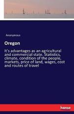 Oregon: It's advantages as an agricultural and commercial state. Statistics, climate, condition of the people, markets, price of land, wages, cost and routes of travel