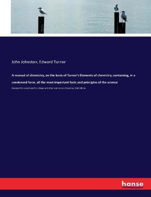 A manual of chemistry, on the basis of Turner's Elements of chemistry; containing, in a condensed form, all the most important facts and principles of the science: Designed for a text book for colleges and other seminaries of learning. Sixth Edition - John Johnston,Edward Turner - cover
