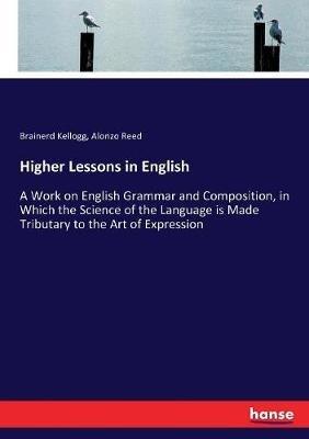 Higher Lessons in English: A Work on English Grammar and Composition, in Which the Science of the Language is Made Tributary to the Art of Expression - Alonzo Reed,Brainerd Kellogg - cover