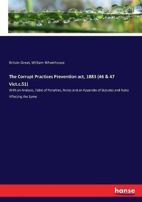 The Corrupt Practices Prevention act, 1883 (46 & 47 Vict.c.51): With an Analysis, Table of Penalties, Notes and an Appendix of Statutes and Rules Affecting the Same - Britain Great,William Wheelhouse - cover
