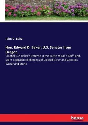 Hon. Edward D. Baker, U.S. Senator from Oregon: Colonel E.D. Baker's Defense in the Battle of Ball's Bluff, and, slight biographical Sketches of Colonel Baker and Generals Wistar and Stone - John D Baltz - cover