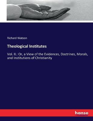 Theological Institutes: Vol. II.: Or, a View of the Evidences, Doctrines, Morals, and Institutions of Christianity - Richard Watson - cover