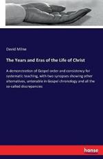 The Years and Eras of the Life of Christ: A demonstration of Gospel order and consistency for systematic teaching, with two synopses showing other alternatives, untenable in Gospel chronology and all the so-called discrepancies