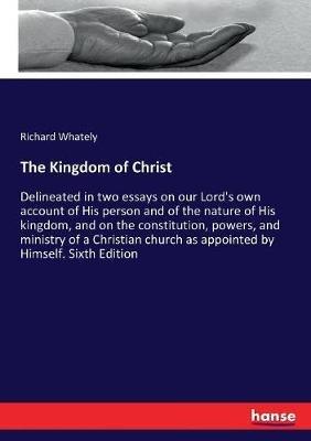 The Kingdom of Christ: Delineated in two essays on our Lord's own account of His person and of the nature of His kingdom, and on the constitution, powers, and ministry of a Christian church as appointed by Himself. Sixth Edition - Richard Whately - cover
