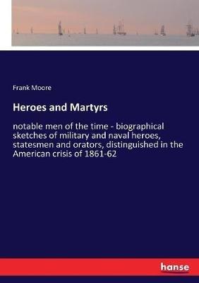 Heroes and Martyrs: notable men of the time - biographical sketches of military and naval heroes, statesmen and orators, distinguished in the American crisis of 1861-62 - Frank Moore - cover