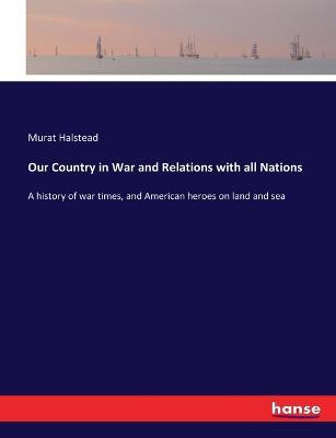 Our Country in War and Relations with all Nations: A history of war times, and American heroes on land and sea - Murat Halstead - cover