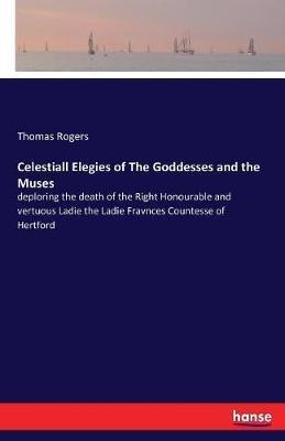 Celestiall Elegies of The Goddesses and the Muses: deploring the death of the Right Honourable and vertuous Ladie the Ladie Fravnces Countesse of Hertford - Thomas Rogers - cover
