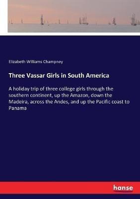 Three Vassar Girls in South America: A holiday trip of three college girls through the southern continent, up the Amazon, down the Madeira, across the Andes, and up the Pacific coast to Panama - Elizabeth Williams Champney - cover