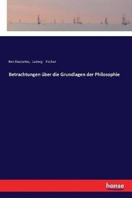Betrachtungen uber die Grundlagen der Philosophie - Ludwig Fischer,Rene Descartes - cover