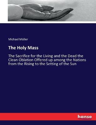 The Holy Mass: The Sacrifice for the Living and the Dead the Clean Oblation Offered up among the Nations from the Rising to the Setting of the Sun - Michael Muller - cover