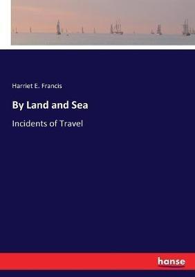 By Land and Sea: Incidents of Travel - Harriet E Francis - cover