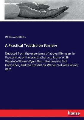 A Practical Treatise on Farriery: Deduced from the experience of above fifty years in the services of the grandfather and father of Sir Watkin Williams Wynn, Bart., the present Earl Grosvenor, and the present Sir Watkin Williams Wynn, Bart. - William Griffiths - cover