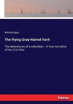 The Flying Gray-Haired Yank: The adventures of a volunteer - A true narrative of the Civil War - Michael Egan - cover