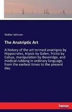 The Anatriptic Art: A history of the art termed anatripsis by Hippocrates, tripsis by Galen, frictio by Celsus, manipulation by Beveridge, and medical rubbing in ordinary language, from the earliest times to the present day.