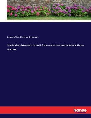 Antonio Allegri da Correggio, his life, his friends, and his time; from the Italian by Florence Simmonds - Florence Simmonds,Corrado Ricci - cover