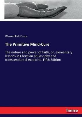 The Primitive Mind-Cure: The nature and power of faith, or, elementary lessons in Christian philosophy and transcendental medicine. Fifth Edition - Warren Felt Evans - cover
