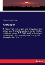 Alexander: A history of the origin and growth of the art of war from the earliest times to the battle of Ipsus, B.C. 301, with a detailed account of the campaigns of the great Macedonian. Vol. 2