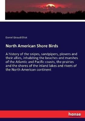 North American Shore Birds: A history of the snipes, sandpipers, plovers and their allies, inhabiting the beaches and marshes of the Atlantic and Pacific coasts, the prairies and the shores of the inland lakes and rivers of the North American continent - Daniel Giraud Elliot - cover