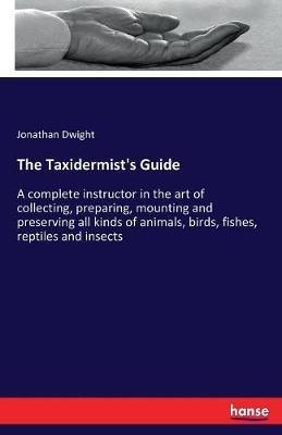 The Taxidermist's Guide: A complete instructor in the art of collecting, preparing, mounting and preserving all kinds of animals, birds, fishes, reptiles and insects - Jonathan Dwight - cover