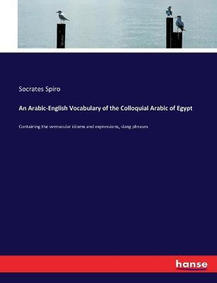 An Arabic-English Vocabulary of the Colloquial Arabic of Egypt: Containing the vernacular idioms and expressions, slang phrases - Socrates Spiro - cover
