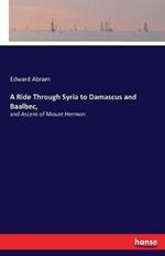 A Ride Through Syria to Damascus and Baalbec,: and Ascent of Mount Hermon