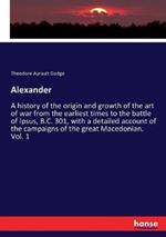 Alexander: A history of the origin and growth of the art of war from the earliest times to the battle of Ipsus, B.C. 301, with a detailed account of the campaigns of the great Macedonian. Vol. 1