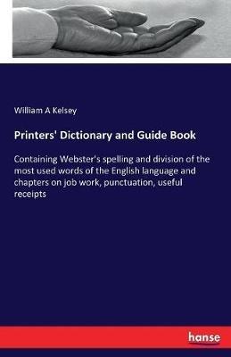 Printers' Dictionary and Guide Book: Containing Webster's spelling and division of the most used words of the English language and chapters on job work, punctuation, useful receipts - William A Kelsey - cover