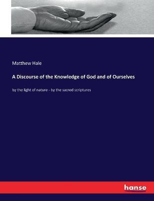 A Discourse of the Knowledge of God and of Ourselves: by the light of nature - by the sacred scriptures - Matthew Hale - cover